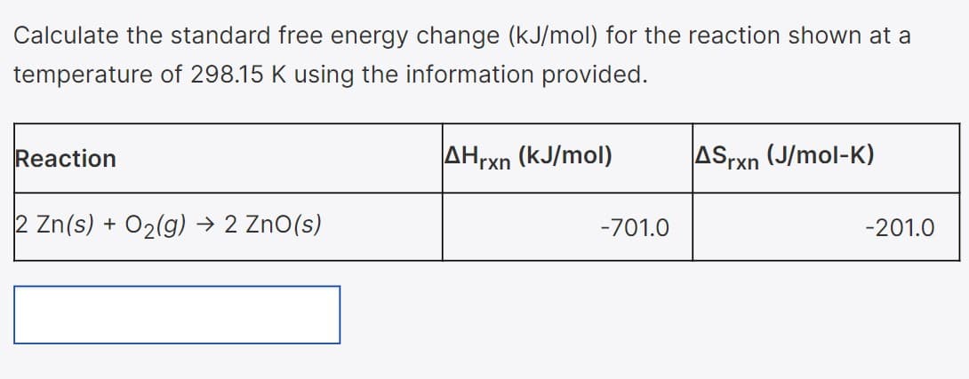 Calculate the standard free energy change (kJ/mol) for the reaction shown at a
temperature of 298.15 K using the information provided.
Reaction
AHrxn (kJ/mol)
ASrxn (J/mol-K)
2 Zn(s) + O2(g) → 2 ZnO(s)
-701.0
-201.0
