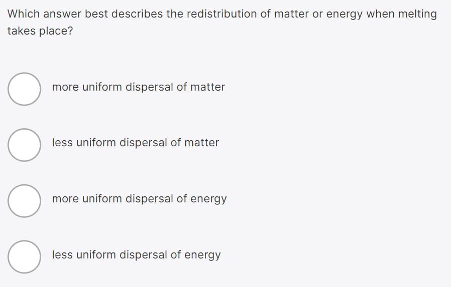 Which answer best describes the redistribution of matter or energy when melting
takes place?
more uniform dispersal of matter
less uniform dispersal of matter
more uniform dispersal of energy
less uniform dispersal of energy
