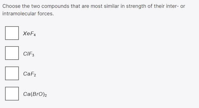 Choose the two compounds that are most similar in strength of their inter- or
intramolecular forces.
XeF4
CIF3
CaF2
Ca(BrO)2
