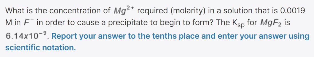 What is the concentration of Mg2* required (molarity) in a solution that is 0.0019
M in F in order to cause a precipitate to begin to form? The Ksp for MGF2 is
6.14x10-. Report your answer to the tenths place and enter your answer using
scientific notation.
