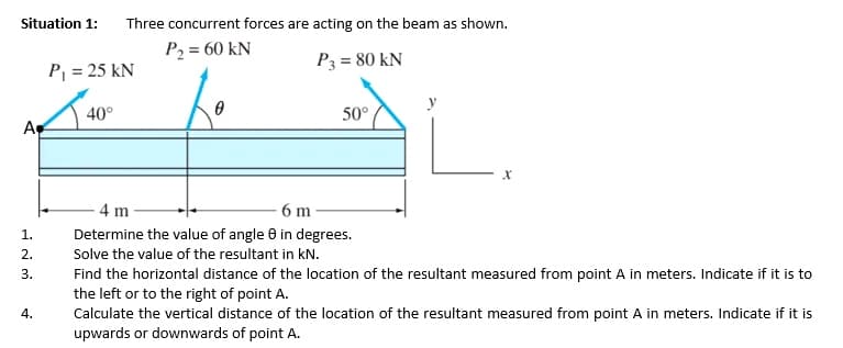 Situation 1:
Three concurrent forces are acting on the beam as shown.
P2 = 60 kN
P3 = 80 kN
P = 25 kN
y
40°
50°
Ap
4 m
6 m
1.
Determine the value of angle 0 in degrees.
2.
Solve the value of the resultant in kN.
Find the horizontal distance of the location of the resultant measured from point A in meters. Indicate if it is to
the left or to the right of point A.
Calculate the vertical distance of the location of the resultant measured from point A in meters. Indicate if it is
upwards or downwards of point A.
3.
4.
