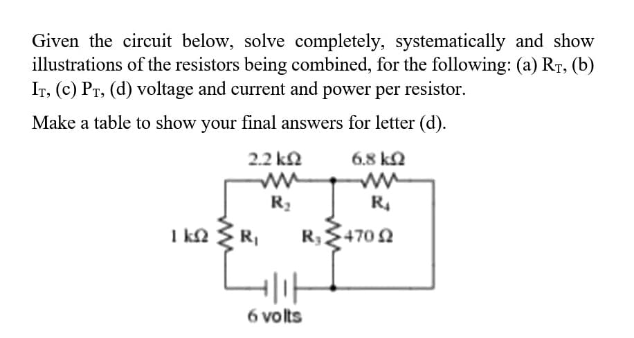 Given the circuit below, solve completely, systematically and show
illustrations of the resistors being combined, for the following: (a) RT, (b)
IT, (c) PT, (d) voltage and current and power per resistor.
Make a table to show your final answers for letter (d).
2.2 k2
6.8 k2
R4
I kn R,
R,+702
6 volts
