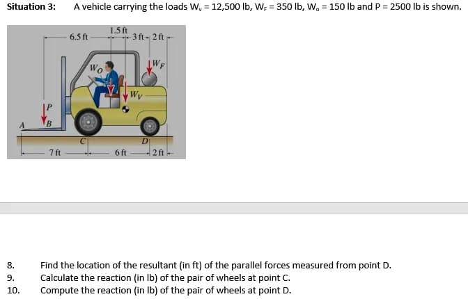 Situation 3:
A vehicle carrying the loads W, = 12,500 lb, W; = 350 Ib, W. = 150 lb and P = 2500 lb is shown.
1.5 ft
3 ft 2 ft
6.5 ft
Wo
Wy
B.
D
ft
6 ft
2 ft
Find the location of the resultant (in ft) of the parallel forces measured from point D.
Calculate the reaction (in Ib) of the pair of wheels at point C.
Compute the reaction (in Ib) of the pair of wheels at point D.
8.
9.
10.
