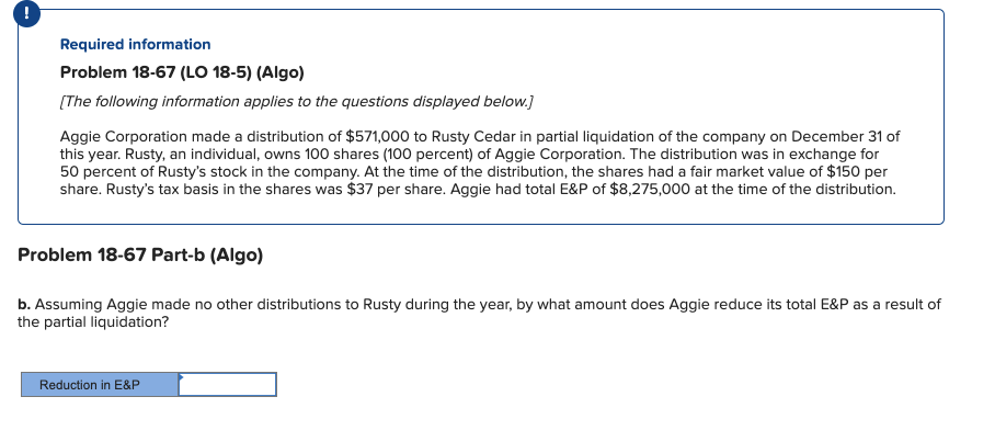 Required information
Problem 18-67 (LO 18-5) (Algo)
[The following information applies to the questions displayed below.}
Aggie Corporation made a distribution of $571,000 to Rusty Cedar in partial liquidation of the company on December 31 of
this year. Rusty, an individual, owns 100 shares (100 percent) of Aggie Corporation. The distribution was in exchange for
50 percent of Rusty's stock in the company. At the time of the distribution, the shares had a fair market value of $150 per
share. Rusty's tax basis in the shares was $37 per share. Aggie had total E&P of $8,275,000 at the time of the distribution.
Problem 18-67 Part-b (Algo)
b. Assuming Aggie made no other distributions to Rusty during the year, by what amount does Aggie reduce its total E&P as a result of
the partial liquidation?
Reduction in E&P
