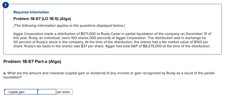 !
Required information
Problem 18-67 (LO 18-5) (Algo)
(The following information applies to the questions displayed below.)
Aggie Corporation made a distribution of $571,000 to Rusty Cedar in partial liquidation of the company on December 31 of
this year. Rusty, an individual, owns 100 shares (100 percent) of Aggie Corporation. The distribution was in exchange for
50 percent of Rusty's stock in the company. At the time of the distribution, the shares had a fair market value of $150 per
share. Rusty's tax basis in the shares was $37 per share. Aggie had total E&P of $8,275,000 at the time of the distribution.
Problem 18-67 Part-a (Algo)
a. What are the amount and character (capital gain or dividend) of any income or gain recognized by Rusty as a result of the partial
liquidation?
Capital gain
per share
