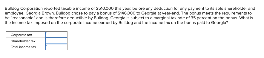 Bulldog Corporation reported taxable income of $510,000 this year, before any deduction for any payment to its sole shareholder and
employee, Georgia Brown. Bulldog chose to pay a bonus of $146,000 to Georgia at year-end. The bonus meets the requirements to
be "reasonable" and is therefore deductible by Bulldog. Georgia is subject to a marginal tax rate of 35 percent on the bonus. What is
the income tax imposed on the corporate income earned by Bulldog and the income tax on the bonus paid to Georgia?
Corporate tax
Shareholder tax
Total income tax
