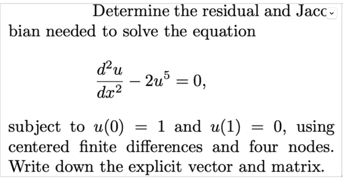 Determine the residual and Jacc .
bian needed to solve the equation
du
2u = 0,
dx?
subject to u(0)
= 1 and u(1) = 0, using
centered finite differences and four nodes.
Write down the explicit vector and matrix.
