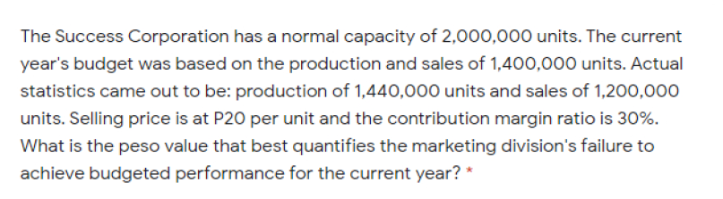 The Success Corporation has a normal capacity of 2,000,000 units. The current
year's budget was based on the production and sales of 1,400,000 units. Actual
statistics came out to be: production of 1,440,000 units and sales of 1,200,000
units. Selling price is at P20 per unit and the contribution margin ratio is 30%.
What is the peso value that best quantifies the marketing division's failure to
achieve budgeted performance for the current year? *
