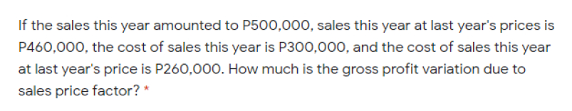 If the sales this year amounted to P500,000, sales this year at last year's prices is
P460,000, the cost of sales this year is P300,000, and the cost of sales this year
at last year's price is P260,000. How much is the gross profit variation due to
sales price factor? *
