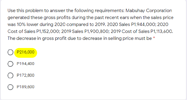 Use this problem to answer the following requirements: Mabuhay Corporation
generated these gross profits during the past recent ears when the sales price
was 10% lower during 2020 compared to 2019. 2020 Sales P1,944,000; 2020
Cost of Sales P1,152,000; 2019 Sales P1,900,800; 2019 Cost of Sales P1,113,600.
The decrease in gross profit due to decrease in selling price must be *
P216,000
P194,400
O P172,800
P189,600
