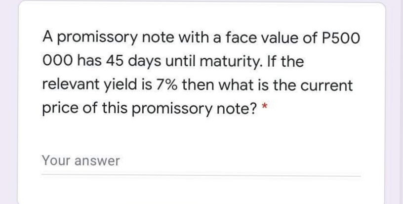 A promissory note with a face value of P500
000 has 45 days until maturity. If the
relevant yield is 7% then what is the current
price of this promissory note? *
Your answer
