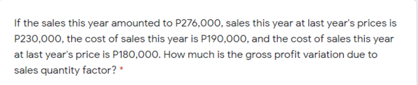 If the sales this year amounted to P276,000, sales this year at last year's prices is
P230,000, the cost of sales this year is P190,000, and the cost of sales this year
at last year's price is P180,000. How much is the gross profit variation due to
sales quantity factor? *
