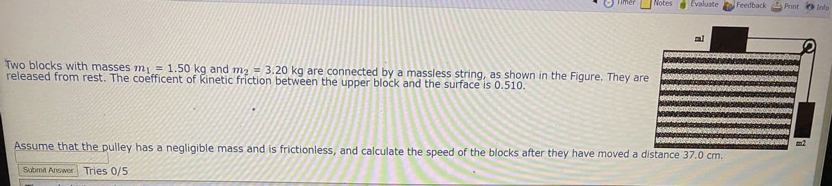 Timer
Notes
Evaluate
Feedback
Print
Info
m1
Two blocks with masses m¡ = 1.50 kg and m2 = 3.20 kg are connected by a massless string, as shown in the Figure. They are
released from rest. The coefficent of kinetic friction between the upper block and the surface is 0.510.
m2
Assume that the pulley has a negligible mass and is frictionless, and calculate the speed of the blocks after they have moved a distance 37.0 cm.
Submit Answer Tries 0/5
