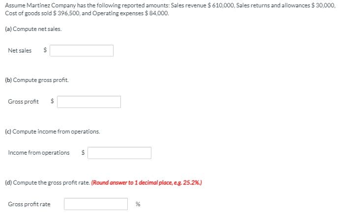 Assume Martinez Company has the following reported amounts: Sales revenue $ 610,000, Sales returns and allowances $ 30,000,
Cost of goods sold $ 396,500, and Operating expenses $ 84,000.
(a) Compute net sales.
Net sales
(b) Compute gross profit.
Gross profit
(c) Compute income from operations.
Income from operations
(d) Compute the gross profit rate. (Round answer to 1 decimal place, e.g. 25.2%.)
Gross profit rate
%24
