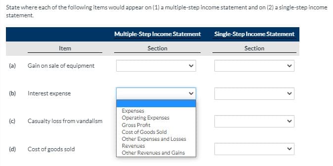 State where each of the following items would appear on (1) a multiple-step income statement and on (2) a single-step income
statement.
Multiple-Step Income Statement
Single-Step Income Statement
Item
Section
Section
(a)
Gain on sale of equipment
(b)
Interest expense
Expenses
Operating Expenses
(c)
Casualty loss from vandalism
Gross Profit
Cost of Goods Sold
Other Expenses and Losses
Revenues
(d)
Cost of goods sold
Other Revenues and Gains
>
>
>
