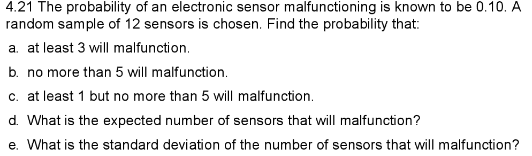 4.21 The probability of an electronic sensor malfunctioning is known to be 0.10. A
random sample of 12 sensors is chosen. Find the probability that:
a. at least 3 will malfunction.
b. no more than 5 will malfunction.
c. at least 1 but no more than 5 will malfunction.
d. What is the expected number of sensors that will malfunction?
e. What is the standard deviation of the number of sensors that will malfunction?