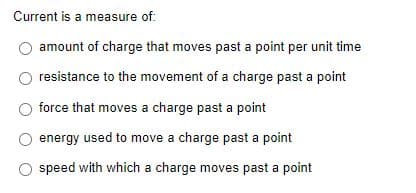 Current is a measure of:
amount of charge that moves past a point per unit time
resistance to the movement of a charge past a point
force that moves a charge past a point
energy used to move a charge past a point
O speed with which a charge moves past a point