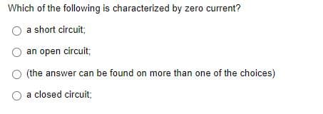 Which of the following is characterized by zero current?
a short circuit;
O an open circuit;
(the answer can be found on more than one of the choices)
a closed circuit;