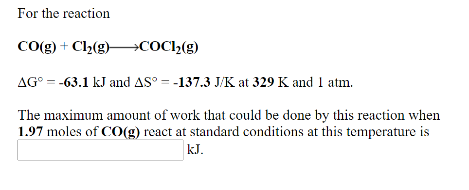 For the reaction
CO(g) + Cl2(g) →COC2(g)
AG° = -63.1 kJ and AS°
= -137.3 J/K at 329 K and 1 atm.
The maximum amount of work that could be done by this reaction when
1.97 moles of CO(g) react at standard conditions at this temperature is
kJ.
