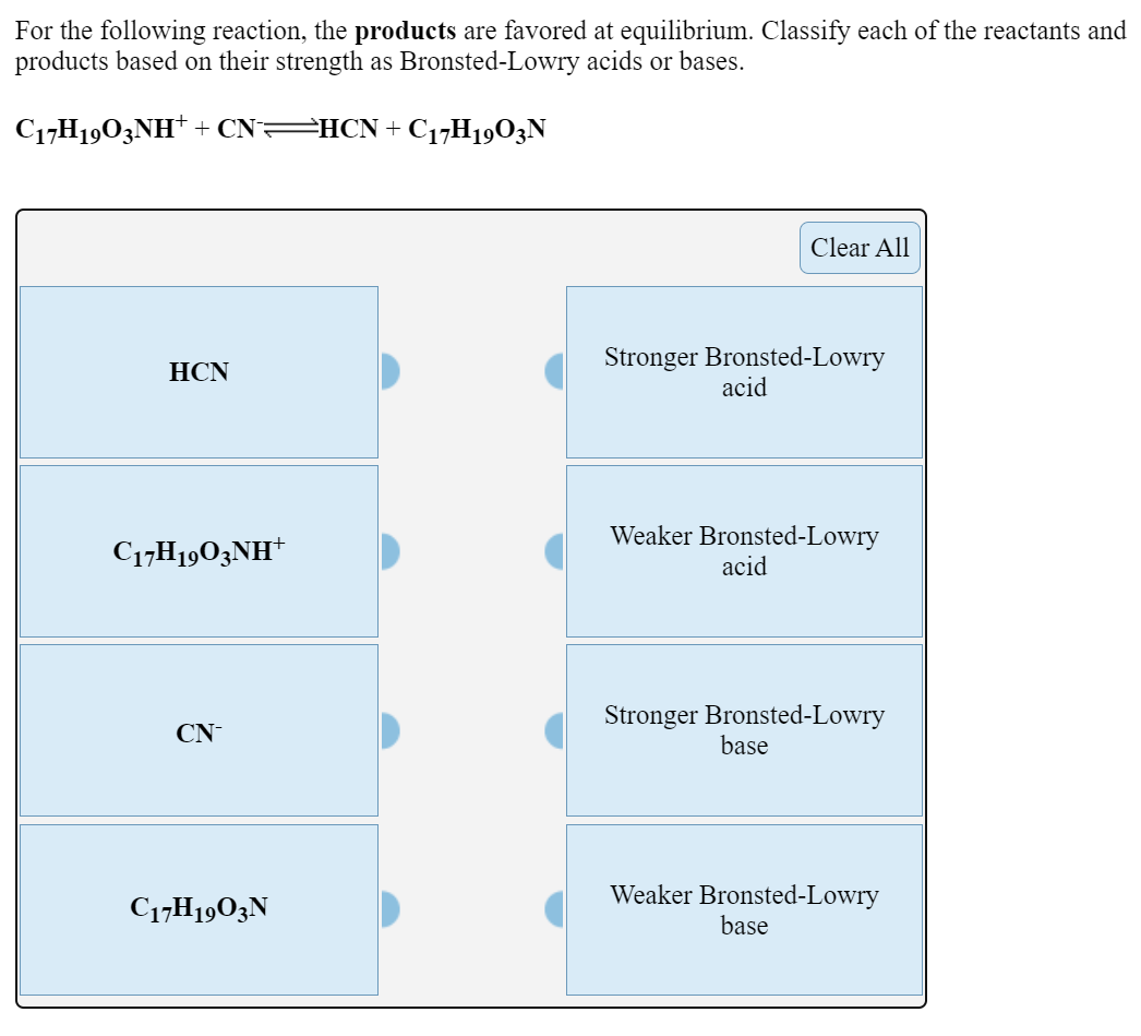 For the following reaction, the products are favored at equilibrium. Classify each of the reactants and
products based on their strength as Bronsted-Lowry acids or bases.
C17H1903NH* + CN=HCN+ C17H1903N
Clear All
Stronger Bronsted-Lowry
acid
HCN
Weaker Bronsted-Lowry
C17H1903NH†
acid
Stronger Bronsted-Lowry
base
CN
Weaker Bronsted-Lowry
base
C17H1903N
