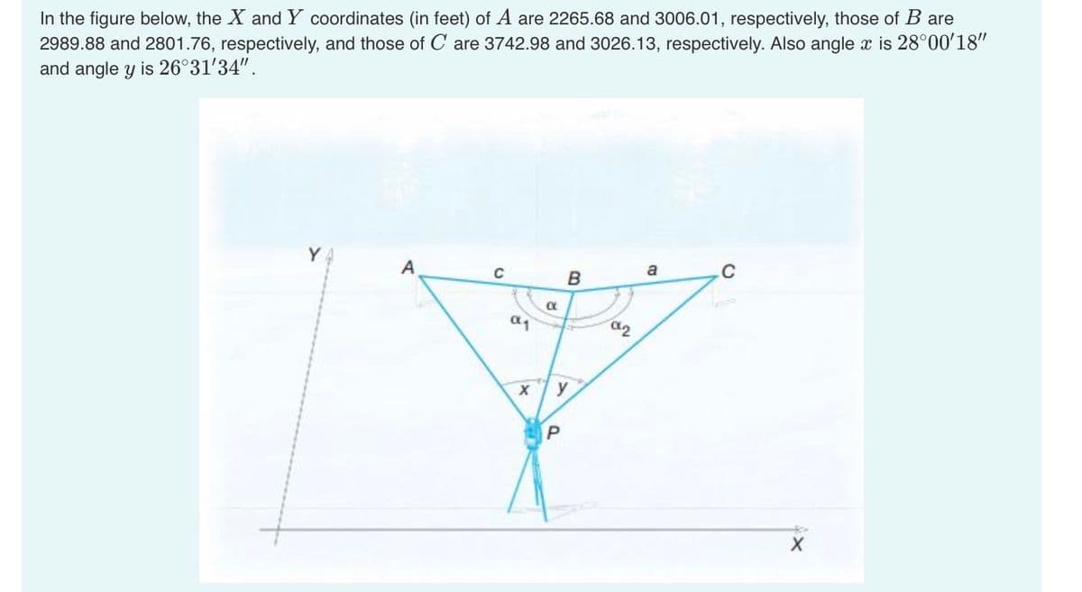 In the figure below, the X and Y coordinates (in feet) of A are 2265.68 and 3006.01, respectively, those of B are
2989.88 and 2801.76, respectively, and those of Care 3742.98 and 3026.13, respectively. Also angle x is 28°00'18"
and angle y is 26°31′34".
A
C
α1
X
α
B
y
P
NP
a
C
X