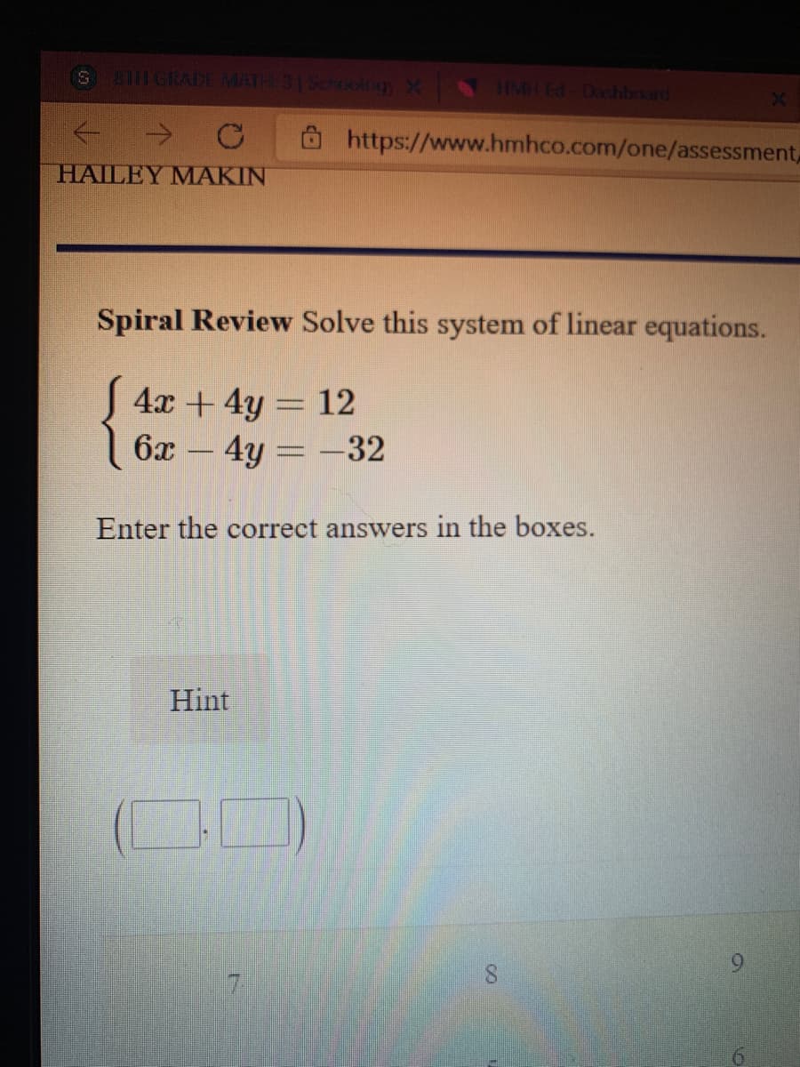 HMH Ed- Dashboard
https://www.hmhco.com/one/assessment,
HAILEY MAKIN
Spiral Review Solve this system of linear equations.
4x + 4y = 12
6x - 4y = -32
Enter the correct answers in the boxes.
Hint
