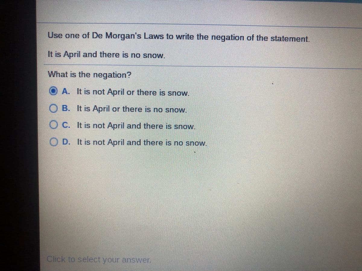 Use one of De Morgan's Laws to write the negation of the statement.
It is April and there is no snow.
What is the negation?
OA. It is not April or there is snow.
O B. It is April or there is no snow.
O C. It is not April and there is snow.
OD. It is not April and there is no snow.
Click to select your answer.
