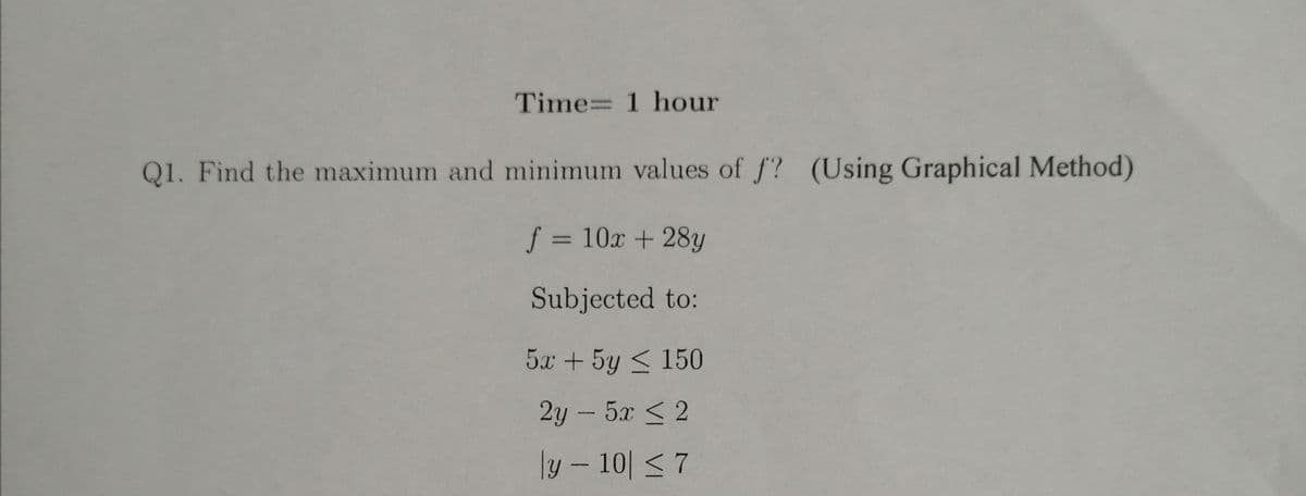 Time= 1 hour
Q1. Find the maximum and minimum values of f? (Using Graphical Method)
= 10x + 28y
%3D
Subjected to:
5x + 5y < 150
2y -5x < 2
ly – 10| < 7
