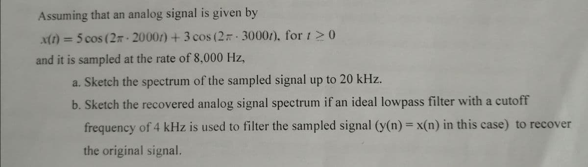 Assuming that an analog signal is given by
(1) = 5 cos (2n· 20007) + 3 cos (2 3000/), for 1>0
%3D
and it is sampled at the rate of 8,000 Hz,
a. Sketch the spectrum of the sampled signal up to 20 kHz.
b. Sketch the recovered analog signal spectrum if an ideal lowpass filter with a cutoff
frequency of 4 kHz is used to filter the sampled signal (y(n) = x(n) in this case) to recover
%3D
the original signal.
