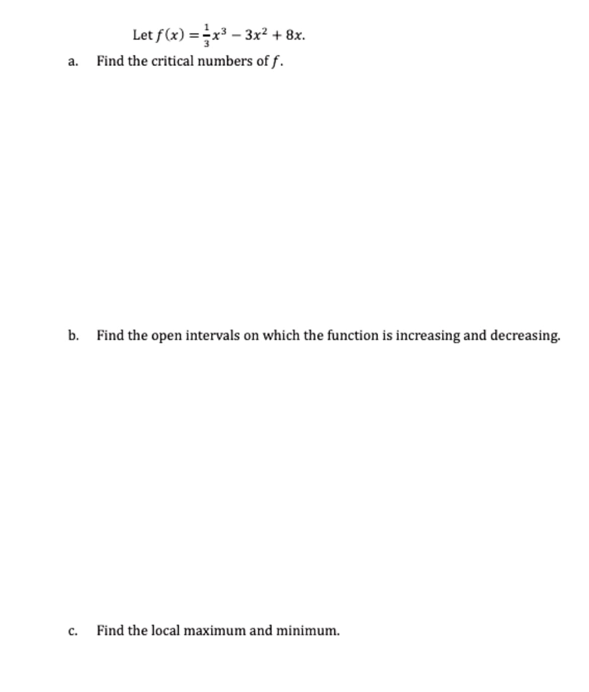 Let f(x) = x³ – 3x? + 8x.
a.
Find the critical numbers of f.
b. Find the open intervals on which the function is increasing and decreasing.
с.
Find the local maximum and minimum.
