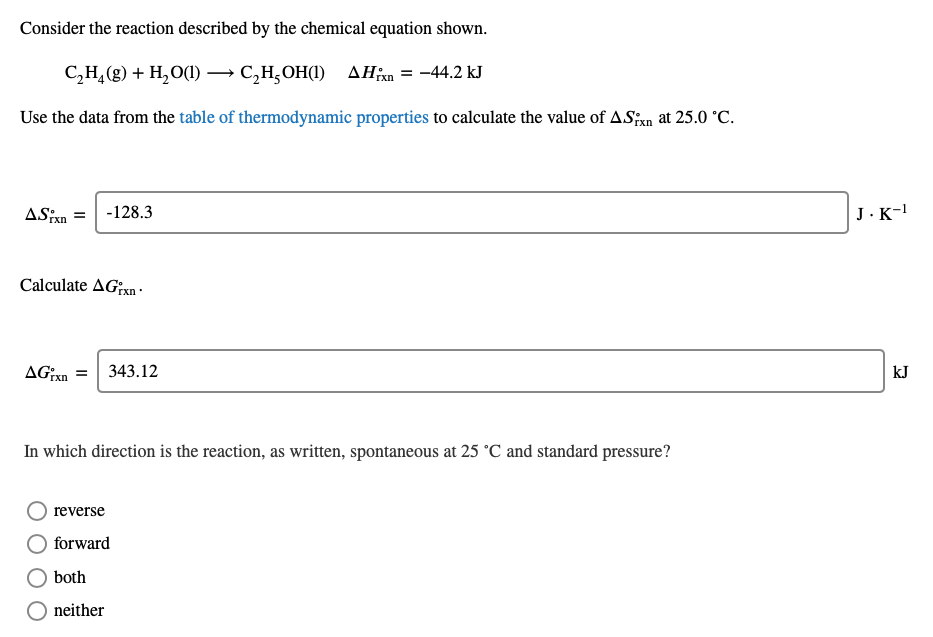 Consider the reaction described by the chemical equation shown.
C,H,(g) + H,O(1) → C,H,OH(1) AHn = -44.2 kJ
rxn
Use the data from the table of thermodynamic properties to calculate the value of ASxn at 25.0 °C.
ASixn =
-128.3
J.K-!
Calculate AGxn -
AGxn =| 343.12
kJ
In which direction is the reaction, as written, spontaneous at 25 °C and standard pressure?
reverse
forward
both
neither
