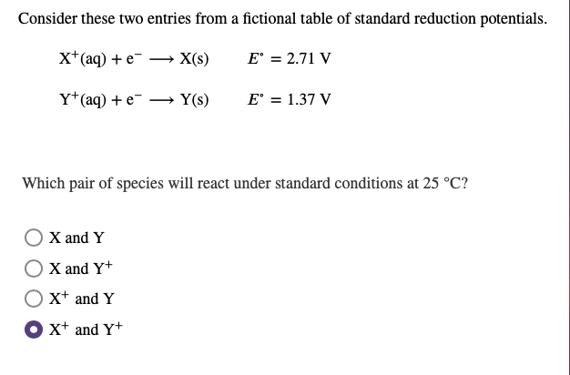 Consider these two entries from a fictional table of standard reduction potentials.
x+(aq) + e-
X(s)
E' = 2.71 V
Y*(aq) +e¯
Y(s)
E° = 1.37 V
Which pair of species will react under standard conditions at 25 °C?
X and Y
X and Y+
x+ and Y
O xt and Y+
