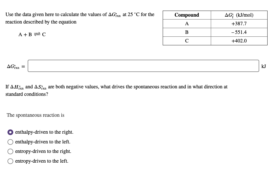 Use the data given here to calculate the values of AGixn at 25 °C for the
Compound
AG; (kJ/mol)
reaction described by the equation
A
+387.7
B
- 551.4
A +B =C
C
+402.0
AGxn =
kJ
If AHn and ASxn are both negative values, what drives the spontaneous reaction and in what direction at
standard conditions?
The spontaneous reaction is
O enthalpy-driven to the right.
enthalpy-driven to the left.
O entropy-driven to the right.
entropy-driven to the left.
