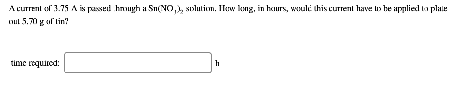 A current of 3.75 A is passed through a Sn(NO,), solution. How long, in hours, would this current have to be applied to plate
out 5.70 g of tin?
time required:
h
