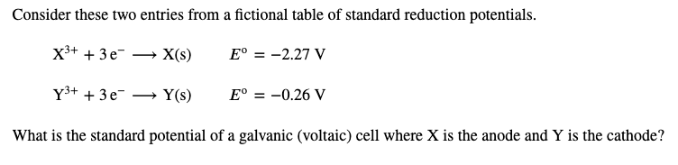 Consider these two entries from a fictional table of standard reduction potentials.
X3+ + 3e-
X(s)
E° = -2.27 V
Y3+ + 3e-
Y(s)
E° = -0.26 V
What is the standard potential of a galvanic (voltaic) cell where X is the anode and Y is the cathode?
