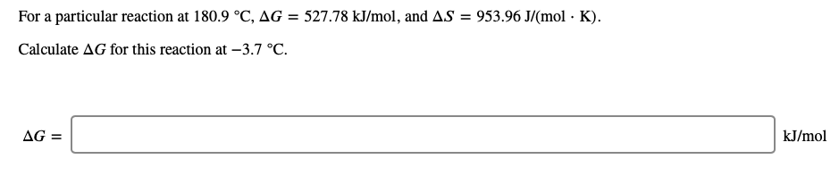 For a particular reaction at 180.9 °C, AG = 527.78 kJ/mol, and AS = 953.96 J/(mol · K).
Calculate AG for this reaction at -3.7 °C.
AG =
kJ/mol
