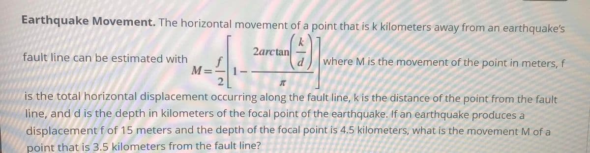 Earthquake Movement. The horizontal movement of a point that is k kilometers away from an earthquake's
2arctan
fault line can be estimated with
where M is the movement of the point in meters, f
M=
2
is the total horizontal displacement occurring along the fault line, k is the distance of the point from the fault
line, and d is the depth in kilometers of the focal point of the earthquake. If an earthquake produces a
displacement f of 15 meters and the depth of the focal point is 4.5 kilometers, what is the movement M of a
point that is 3.5 kilometers from the fault line?
