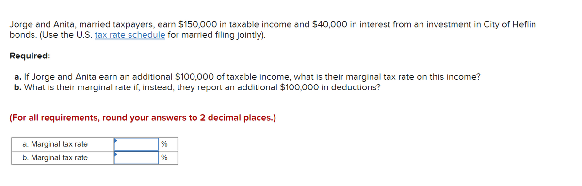 Jorge and Anita, married taxpayers, earn $150,000 in taxable income and $40,000 in interest from an investment in City of Heflin
bonds. (Use the U.S. tax rate schedule for married filing jointly).
Required:
a. If Jorge and Anita earn an additional $100,000 of taxable income, what is their marginal tax rate on this income?
b. What is their marginal rate if, instead, they report an additional $100,000 in deductions?
(For all requirements, round your answers to 2 decimal places.)
a. Marginal tax rate
%
b. Marginal tax rate
%
