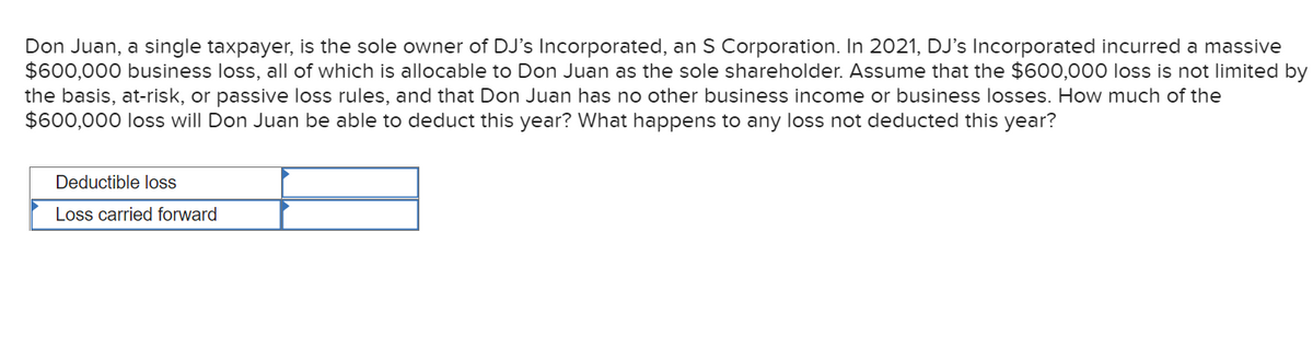 Don Juan, a single taxpayer, is the sole owner of DJ's Incorporated, an S Corporation. In 2021, DJ's Incorporated incurred a massive
$600,000 business loss, all of which is allocable to Don Juan as the sole shareholder. Assume that the $600,000 loss is not limited by
the basis, at-risk, or passive loss rules, and that Don Juan has no other business income or business losses. How much of the
$600,000 loss will Don Juan be able to deduct this year? What happens to any loss not deducted this year?
Deductible loss
Loss carried forward
