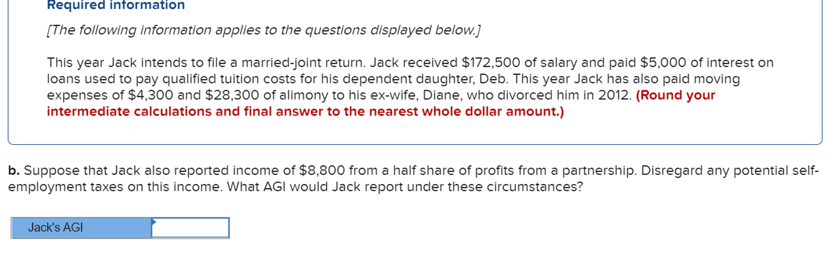 Required information
[The following information applies to the questions displayed below.]
This year Jack intends to file a married-joint return. Jack received $172,500 of salary and paid $5,000 of interest on
loans used to pay qualified tuition costs for his dependent daughter, Deb. This year Jack has also paid moving
expenses of $4,300 and $28,300 of alimony to his ex-wife, Diane, who divorced him in 2012. (Round your
intermediate calculations and final answer to the nearest whole dollar amount.)
b. Suppose that Jack also reported income of $8,800 from a half share of profits from a partnership. Disregard any potential self-
employment taxes on this income. What AGI would Jack report under these circumstances?
Jack's AGI
