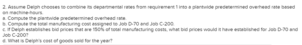 2. Assume Delph chooses to combine its departmental rates from requirement 1 into a plantwide predetermined overhead rate based
on machine-hours.
a. Compute the plantwide predetermined overhead rate.
b. Compute the total manufacturing cost assigned to Job D-70 and Job C-2o0.
c. If Delph establishes bid prices that are 150% of total manufacturing costs, what bid prices would it have established for Job D-70 and
Job C-200?
d. What is Delph's cost of goods sold for the year?
