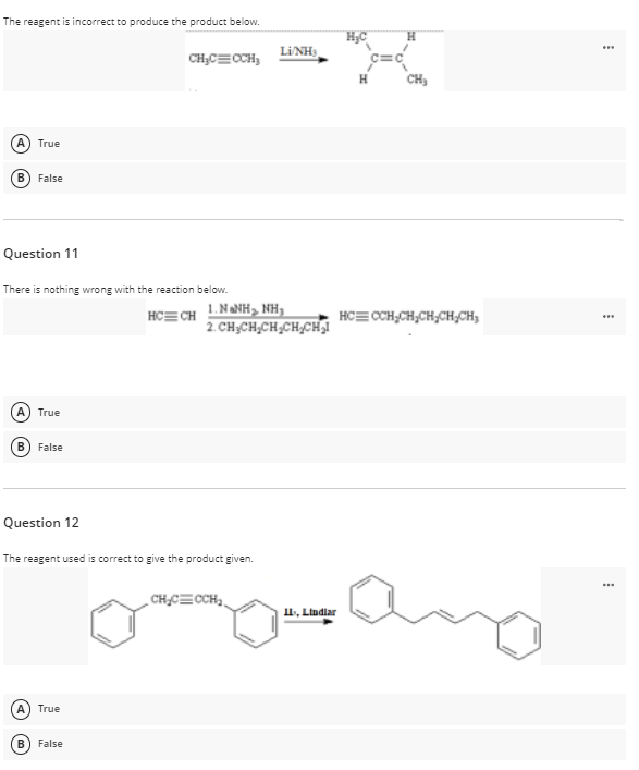 The reagent is incorrect to produce the product below.
H.
LINH,
..
CH;C=CCH,
H
CH,
A) True
B) False
Question 11
There is nothing wrong with the reaction below.
1. NANH, NH,
2. CH;CH,CH,CH,CHI
HC= CH
HC= CCH,CH,CH,CH,CH,
True
В
False
Question 12
The reagent used is correct to give the product given.
CH,C=CCH,.
1, Lindlar
True
False
