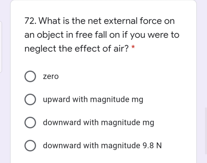 72. What is the net external force on
an object in free fall on if you were to
neglect the effect of air? *
O zero
upward with magnitude mg
O downward with magnitude mg
O downward with magnitude 9.8 N
