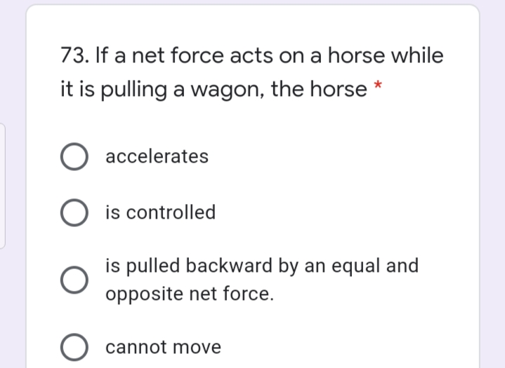 73. If a net force acts on a horse while
it is pulling a wagon, the horse *
accelerates
O is controlled
is pulled backward by an equal and
opposite net force.
O cannot move
