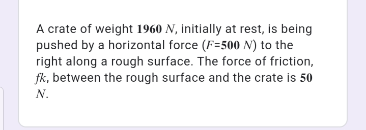 A crate of weight 1960 N, initially at rest, is being
pushed by a horizontal force (F=500 N) to the
right along a rough surface. The force of friction,
fk, between the rough surface and the crate is 50
N.
