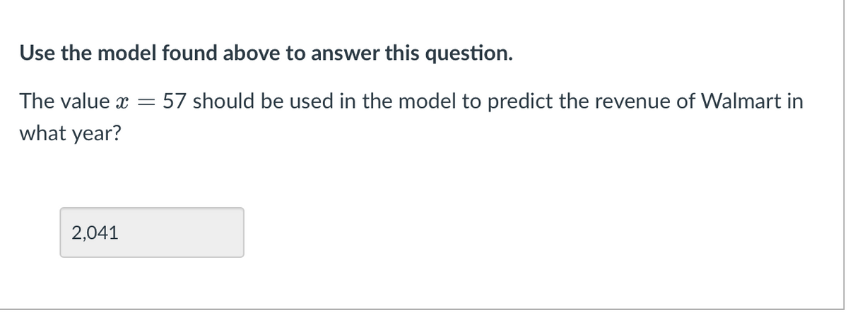 Use the model found above to answer this question.
The value x
57 should be used in the model to predict the revenue of Walmart in
what year?
2,041
