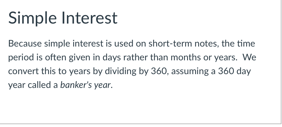 Simple Interest
Because simple interest is used on short-term notes, the time
period is often given in days rather than months or years. We
convert this to years by dividing by 360, assuming a 360 day
year called a banker's year.