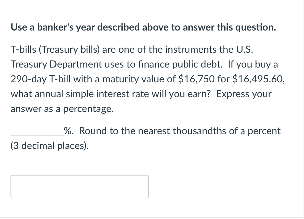 Use a banker's year described above to answer this question.
T-bills (Treasury bills) are one of the instruments the U.S.
Treasury Department uses to finance public debt. If you buy a
290-day T-bill with a maturity value of $16,750 for $16,495.60,
what annual simple interest rate will you earn? Express your
answer as a percentage.
%. Round to the nearest thousandths of a percent
(3 decimal places).