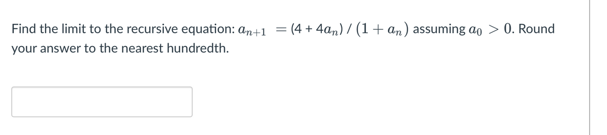 Find the limit to the recursive equation: an+1
= (4 + 4an) / (1 + an) assuming ao
0. Round
your answer to the nearest hundredth.
