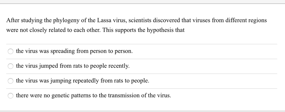 After studying the phylogeny of the Lassa virus, scientists discovered that viruses from different regions
were not closely related to each other. This supports the hypothesis that
the virus was spreading from person to person.
the virus jumped from rats to people recently.
the virus was jumping repeatedly from rats to people.
there were no genetic patterns to the transmission of the virus.